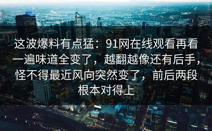 这波爆料有点猛:91网在线观看再看一遍味道全变了,越翻越像还有后手,怪不得最近风向突然变了,前后两段根本对得上 这波爆料有点猛:91网在线观看再看一遍味道全变了,越翻越像还有后手,怪不得最近风向突然变了,前后两段根本对得上