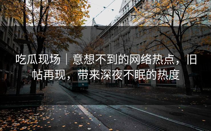 吃瓜现场｜意想不到的网络热点，旧帖再现，带来深夜不眠的热度