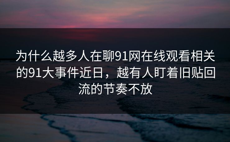 为什么越多人在聊91网在线观看相关的91大事件近日，越有人盯着旧贴回流的节奏不放