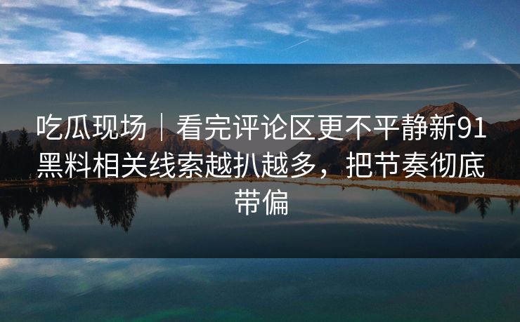吃瓜现场｜看完评论区更不平静新91黑料相关线索越扒越多，把节奏彻底带偏