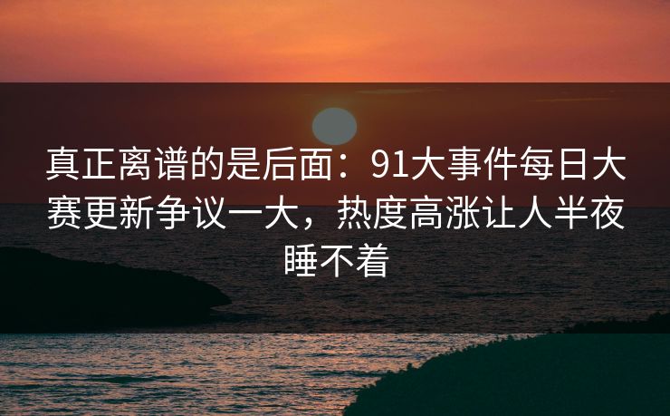 真正离谱的是后面：91大事件每日大赛更新争议一大，热度高涨让人半夜睡不着