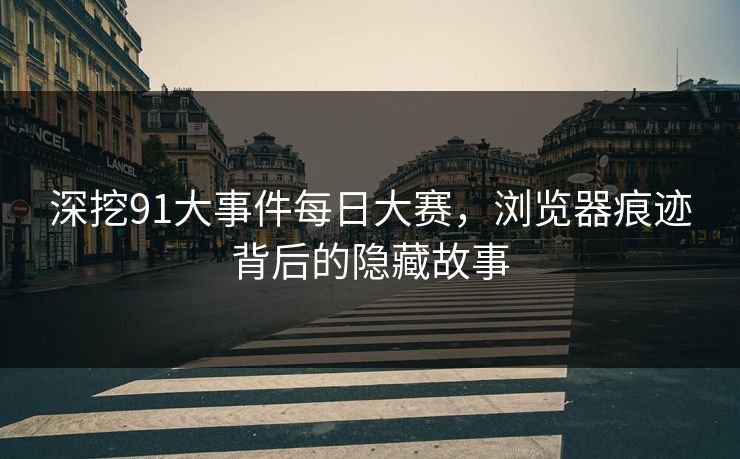 深挖91大事件每日大赛，浏览器痕迹背后的隐藏故事