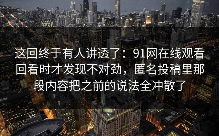 这回终于有人讲透了：91网在线观看回看时才发现不对劲，匿名投稿里那段内容把之前的说法全冲散了