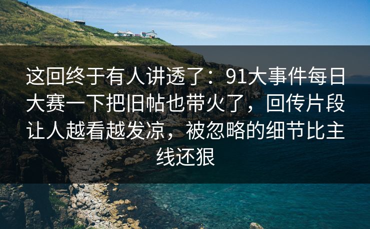 这回终于有人讲透了：91大事件每日大赛一下把旧帖也带火了，回传片段让人越看越发凉，被忽略的细节比主线还狠