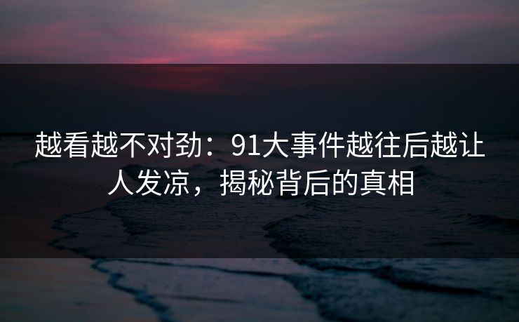 越看越不对劲：91大事件越往后越让人发凉，揭秘背后的真相