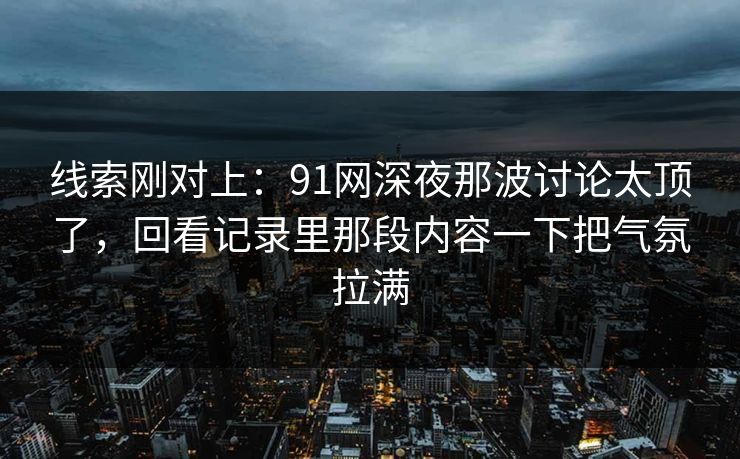 线索刚对上：91网深夜那波讨论太顶了，回看记录里那段内容一下把气氛拉满