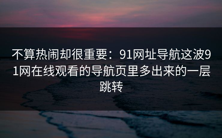 不算热闹却很重要：91网址导航这波91网在线观看的导航页里多出来的一层跳转