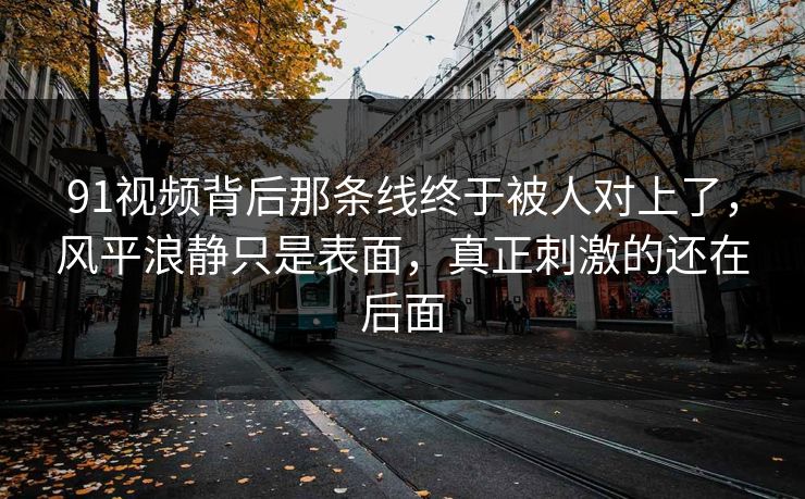 91视频背后那条线终于被人对上了,风平浪静只是表面,真正刺激的还在后面