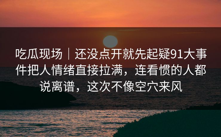 吃瓜现场|还没点开就先起疑91大事件把人情绪直接拉满,连看惯的人都说离谱,这次不像空穴来风