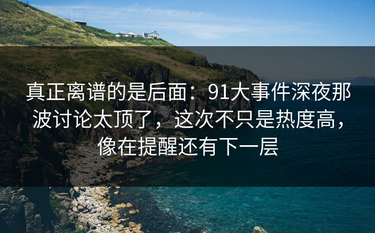 真正离谱的是后面：91大事件深夜那波讨论太顶了，这次不只是热度高，像在提醒还有下一层