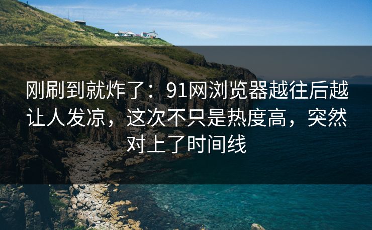 刚刷到就炸了：91网浏览器越往后越让人发凉，这次不只是热度高，突然对上了时间线