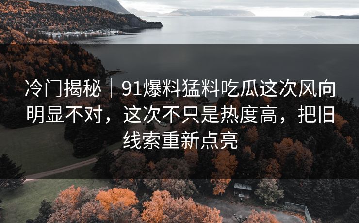 冷门揭秘｜91爆料猛料吃瓜这次风向明显不对，这次不只是热度高，把旧线索重新点亮