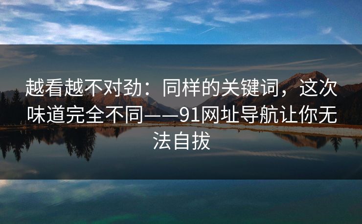 越看越不对劲：同样的关键词，这次味道完全不同——91网址导航让你无法自拔