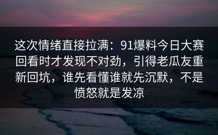 这次情绪直接拉满：91爆料今日大赛回看时才发现不对劲，引得老瓜友重新回坑，谁先看懂谁就先沉默，不是愤怒就是发凉