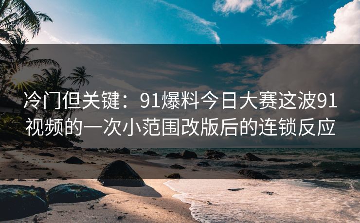 冷门但关键：91爆料今日大赛这波91视频的一次小范围改版后的连锁反应