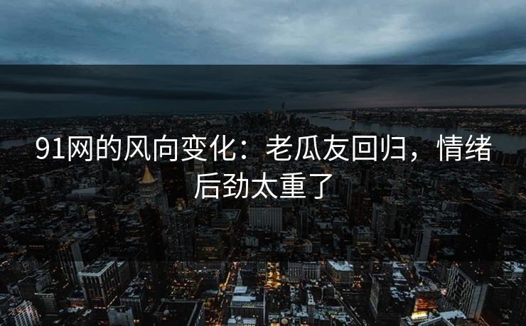 91网的风向变化：老瓜友回归，情绪后劲太重了