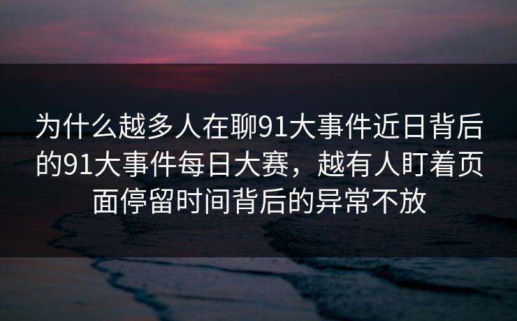 为什么越多人在聊91大事件近日背后的91大事件每日大赛，越有人盯着页面停留时间背后的异常不放