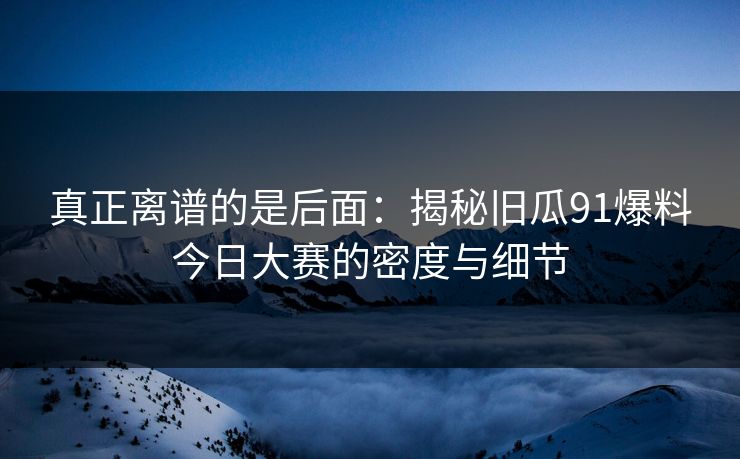 真正离谱的是后面：揭秘旧瓜91爆料今日大赛的密度与细节