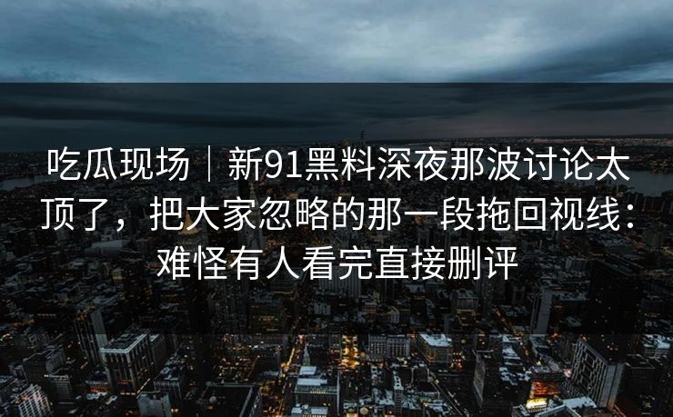 吃瓜现场｜新91黑料深夜那波讨论太顶了，把大家忽略的那一段拖回视线：难怪有人看完直接删评