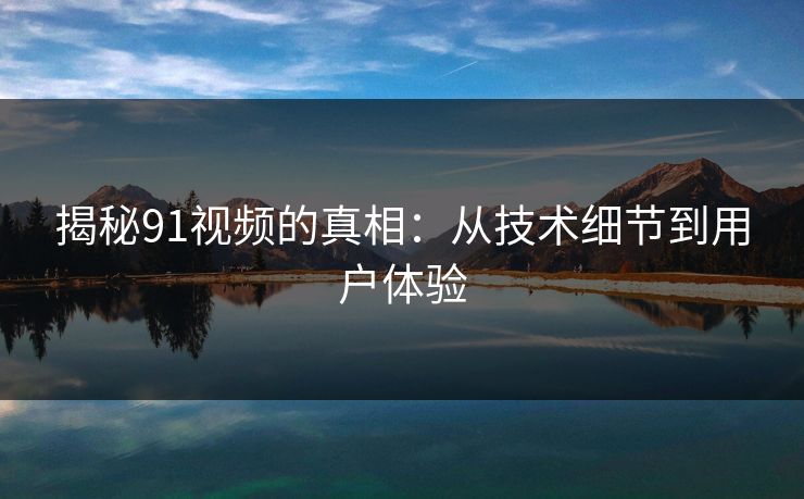 揭秘91视频的真相：从技术细节到用户体验