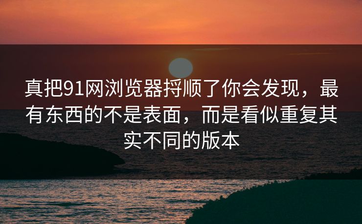 真把91网浏览器捋顺了你会发现，最有东西的不是表面，而是看似重复其实不同的版本