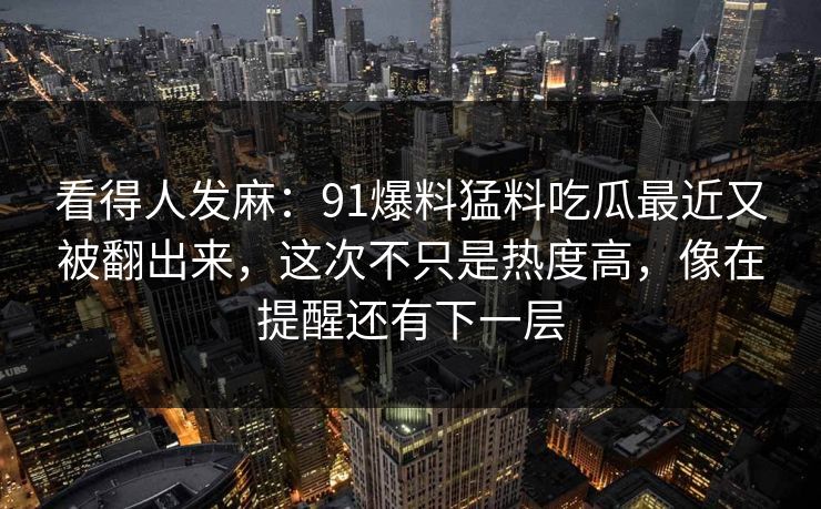 看得人发麻：91爆料猛料吃瓜最近又被翻出来，这次不只是热度高，像在提醒还有下一层