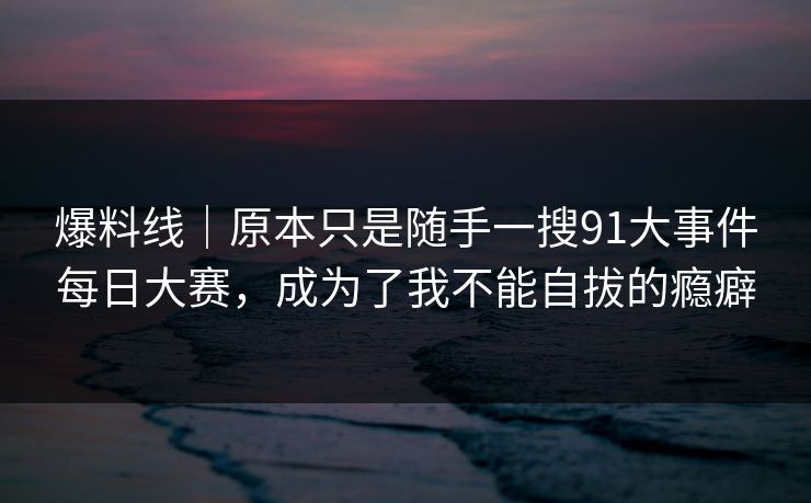 爆料线｜原本只是随手一搜91大事件每日大赛，成为了我不能自拔的瘾癖