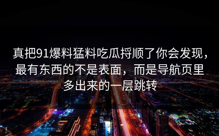 真把91爆料猛料吃瓜捋顺了你会发现，最有东西的不是表面，而是导航页里多出来的一层跳转