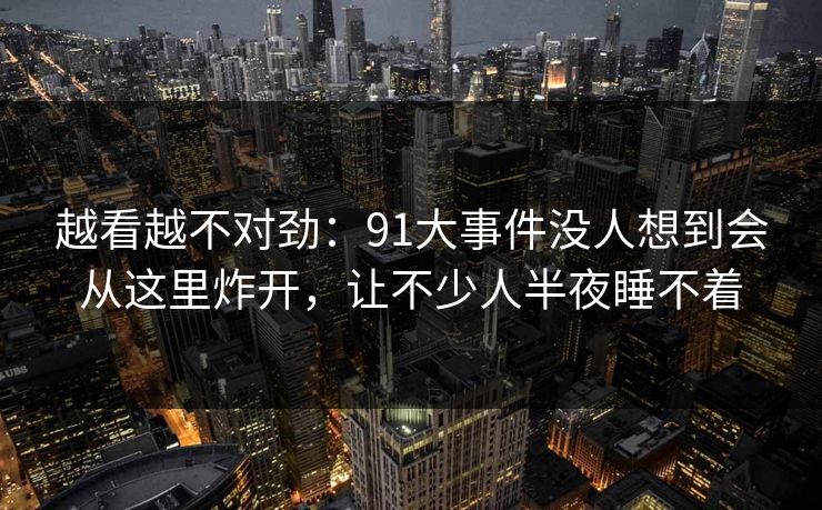 越看越不对劲：91大事件没人想到会从这里炸开，让不少人半夜睡不着