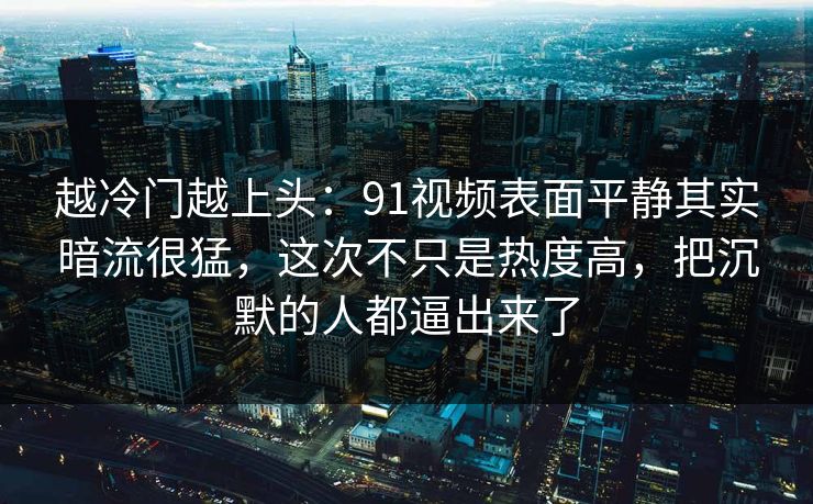 越冷门越上头：91视频表面平静其实暗流很猛，这次不只是热度高，把沉默的人都逼出来了