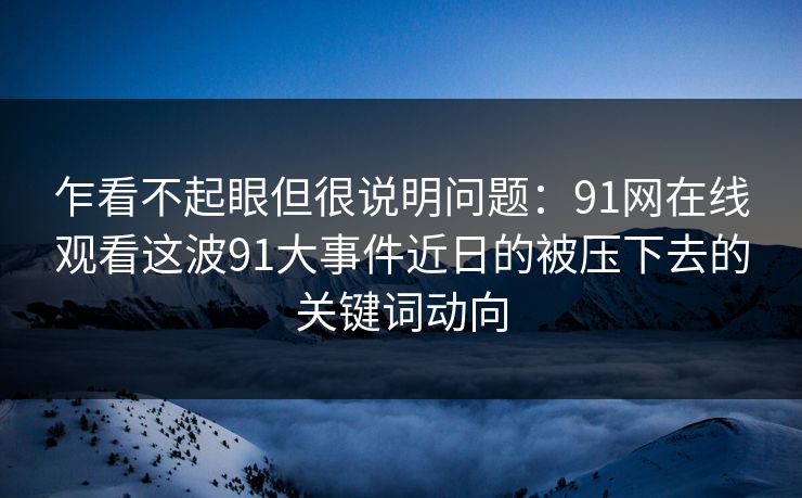 乍看不起眼但很说明问题：91网在线观看这波91大事件近日的被压下去的关键词动向