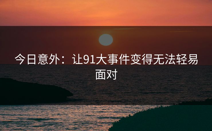 今日意外：让91大事件变得无法轻易面对