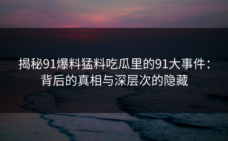 揭秘91爆料猛料吃瓜里的91大事件：背后的真相与深层次的隐藏