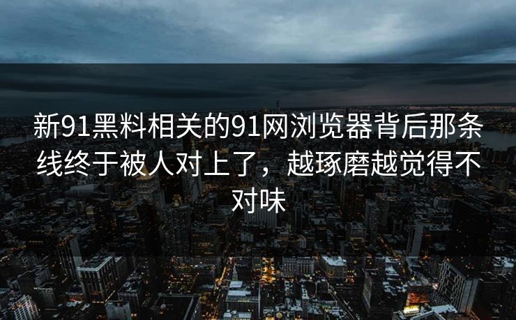 新91黑料相关的91网浏览器背后那条线终于被人对上了，越琢磨越觉得不对味