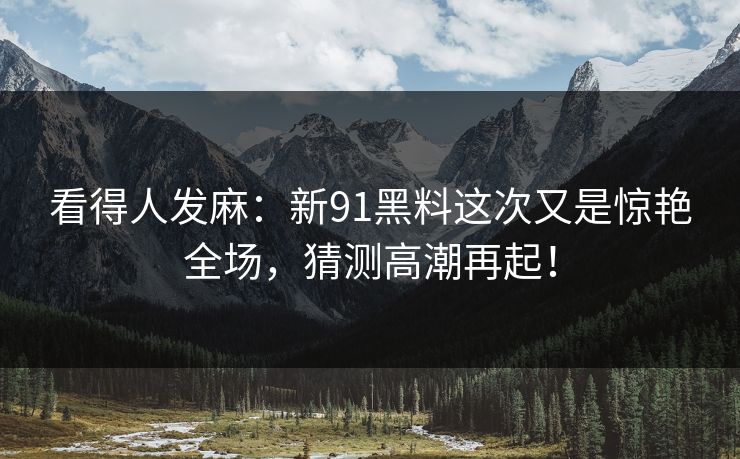 看得人发麻：新91黑料这次又是惊艳全场，猜测高潮再起！