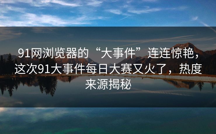 91网浏览器的“大事件”连连惊艳，这次91大事件每日大赛又火了，热度来源揭秘
