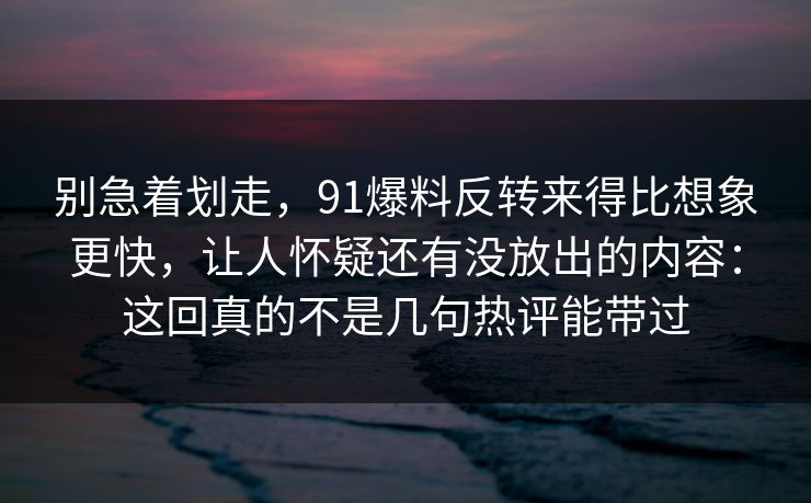 别急着划走，91爆料反转来得比想象更快，让人怀疑还有没放出的内容：这回真的不是几句热评能带过