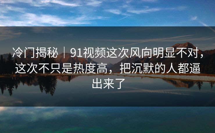 冷门揭秘｜91视频这次风向明显不对，这次不只是热度高，把沉默的人都逼出来了