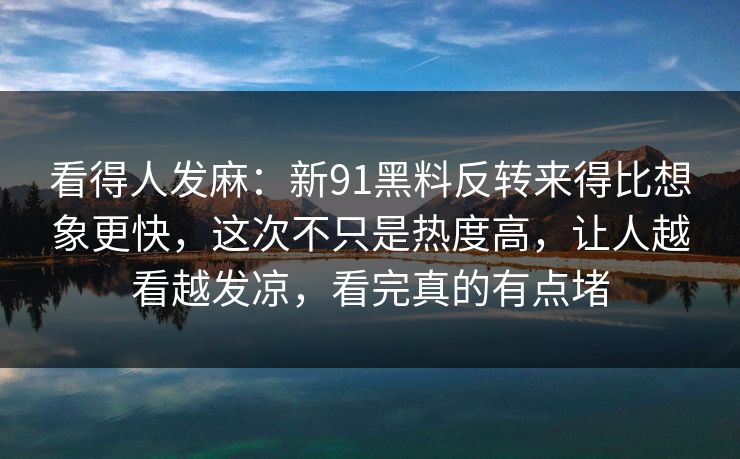 看得人发麻：新91黑料反转来得比想象更快，这次不只是热度高，让人越看越发凉，看完真的有点堵