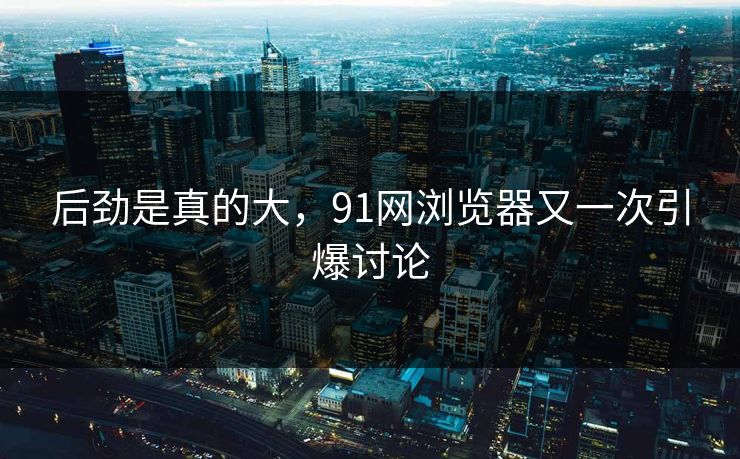 后劲是真的大，91网浏览器又一次引爆讨论