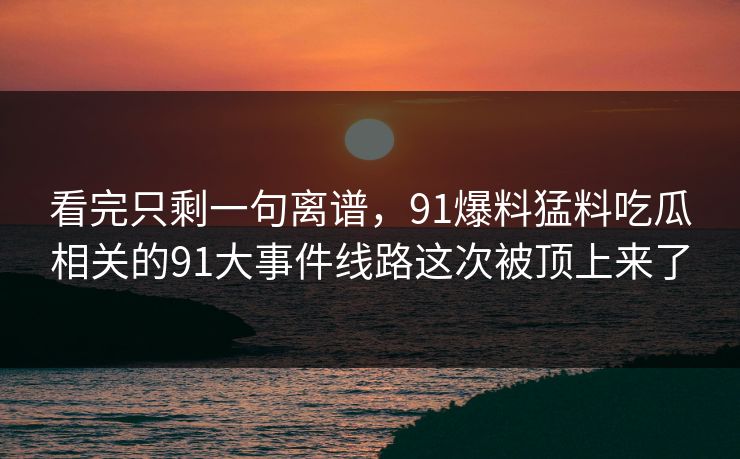 看完只剩一句离谱，91爆料猛料吃瓜相关的91大事件线路这次被顶上来了