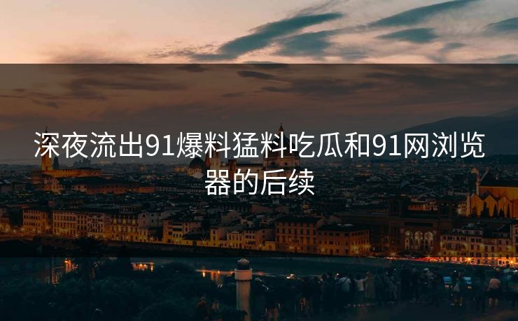 深夜流出91爆料猛料吃瓜和91网浏览器的后续