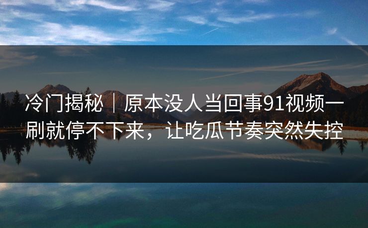 冷门揭秘｜原本没人当回事91视频一刷就停不下来，让吃瓜节奏突然失控