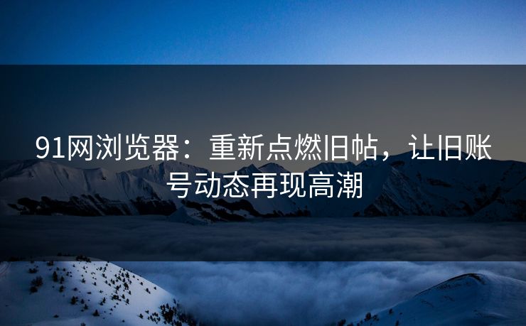 91网浏览器：重新点燃旧帖，让旧账号动态再现高潮