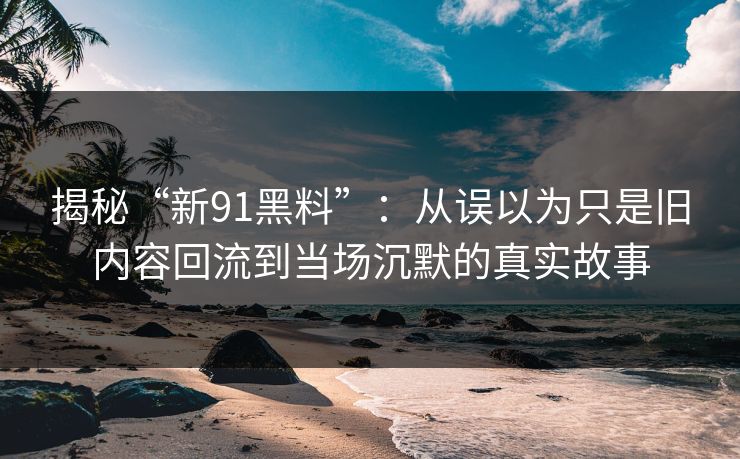 揭秘“新91黑料”：从误以为只是旧内容回流到当场沉默的真实故事