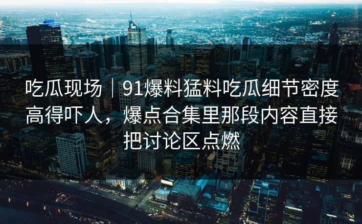吃瓜现场｜91爆料猛料吃瓜细节密度高得吓人，爆点合集里那段内容直接把讨论区点燃