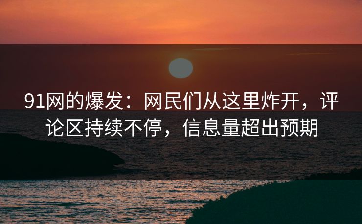 91网的爆发:网民们从这里炸开,评论区持续不停,信息量超出预期