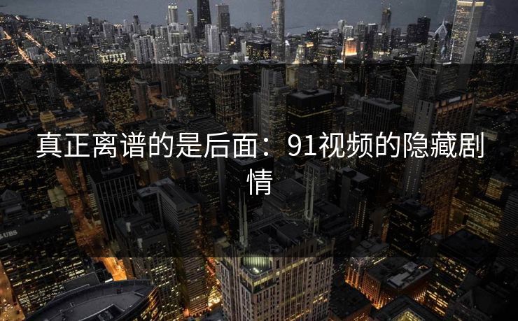 真正离谱的是后面:91视频的隐藏剧情 真正离谱的是后面:91视频的隐藏剧情
