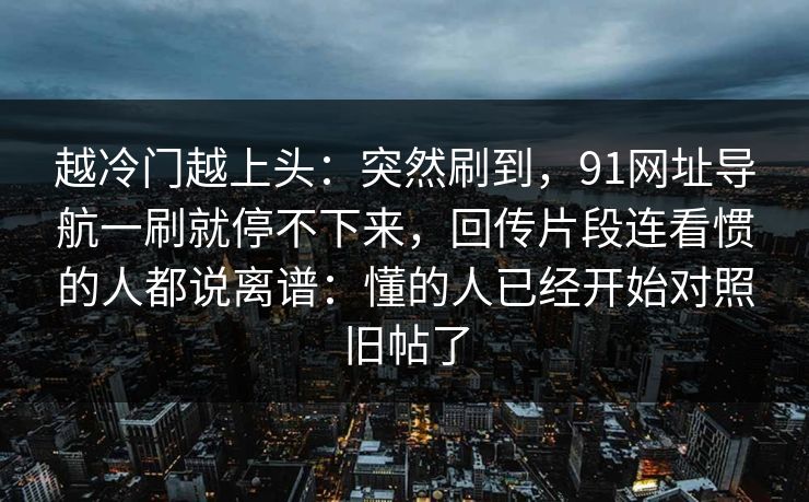 越冷门越上头：突然刷到，91网址导航一刷就停不下来，回传片段连看惯的人都说离谱：懂的人已经开始对照旧帖了