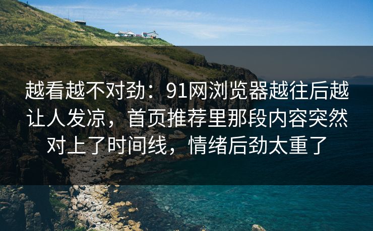 越看越不对劲:91网浏览器越往后越让人发凉,首页推荐里那段内容突然对上了时间线,情绪后劲太重了